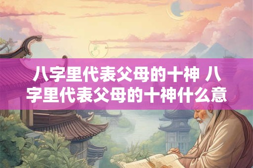 八字里代表父母的十神 八字里代表父母的十神什么意思