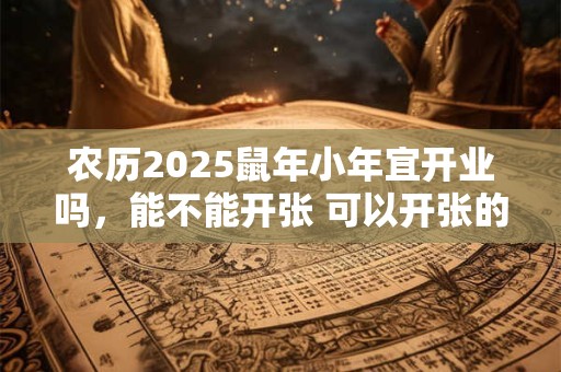 农历2025鼠年小年宜开业吗，能不能开张 可以开张的