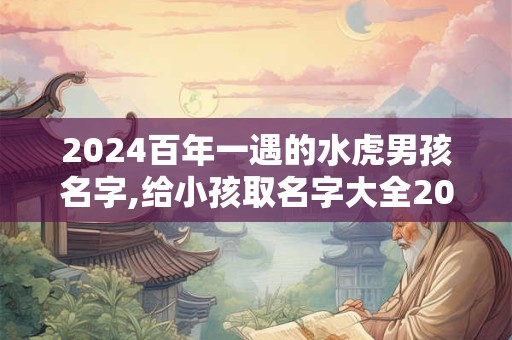 2024百年一遇的水虎男孩名字,给小孩取名字大全2024女孩免费