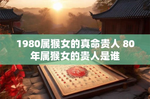 1980属猴女的真命贵人 80年属猴女的贵人是谁
