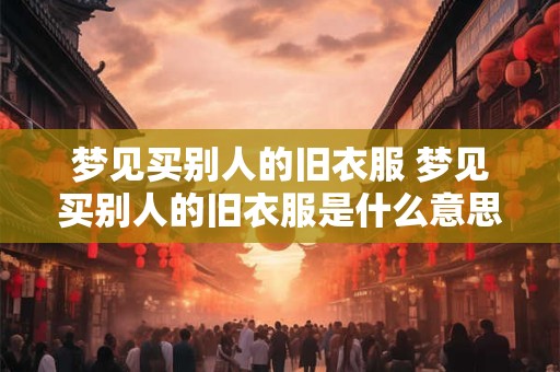 梦见买别人的旧衣服 梦见买别人的旧衣服是什么意思
