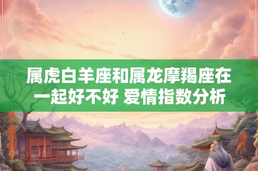 属虎白羊座和属龙摩羯座在一起好不好 爱情指数分析