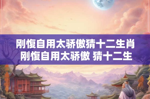 刚愎自用太骄傲猜十二生肖 刚愎自用太骄傲 猜十二生肖之谜