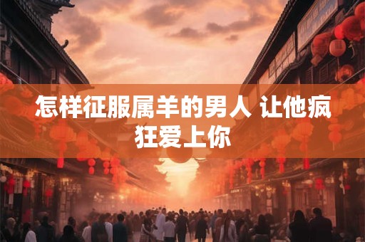 怎样征服属羊的男人 让他疯狂爱上你