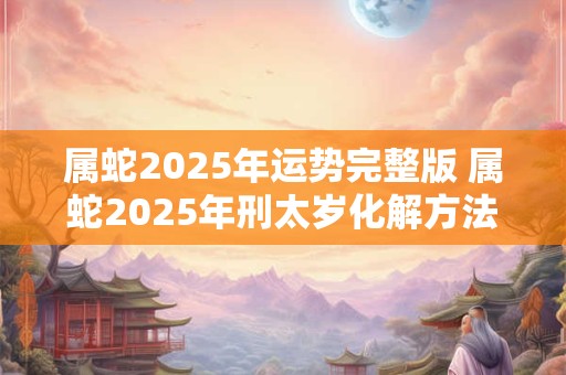 属蛇2025年运势完整版 属蛇2025年刑太岁化解方法