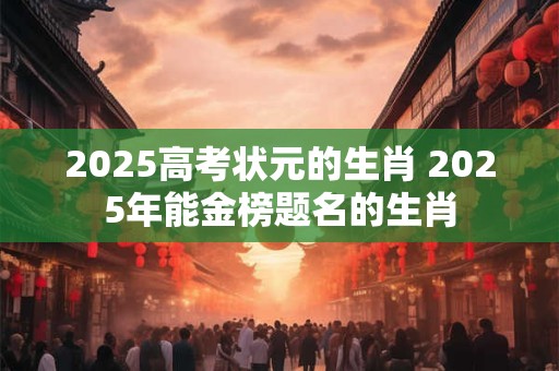 2025高考状元的生肖 2025年能金榜题名的生肖
