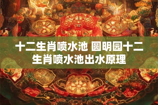 十二生肖喷水池 圆明园十二生肖喷水池出水原理 十二生肖喷水池 圆明园十二生肖喷水池出水原理