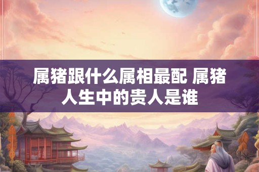 属猪跟什么属相最配 属猪人生中的贵人是谁