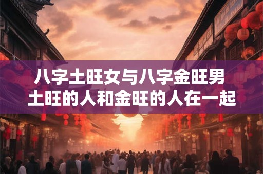 八字土旺女与八字金旺男 土旺的人和金旺的人在一起合适吗