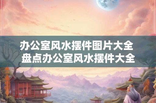 办公室风水摆件图片大全 盘点办公室风水摆件大全