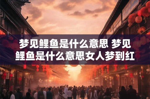 梦见鲤鱼是什么意思 梦见鲤鱼是什么意思女人梦到红色大鲤鱼有什么预兆