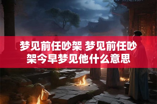梦见前任吵架 梦见前任吵架今早梦见他什么意思