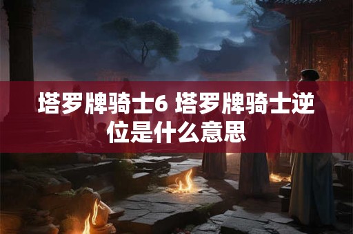 塔罗牌骑士6 塔罗牌骑士逆位是什么意思