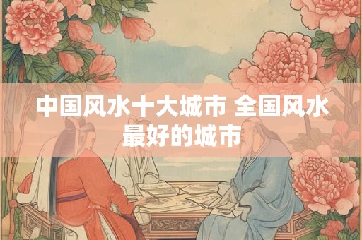 中国风水十大城市 全国风水最好的城市