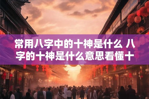 常用八字中的十神是什么 八字的十神是什么意思看懂十神