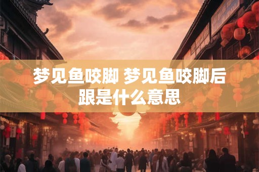 梦见鱼咬脚 梦见鱼咬脚后跟是什么意思