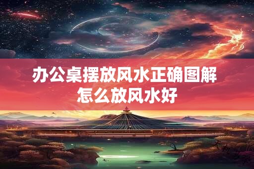 办公桌摆放风水正确图解 怎么放风水好 办公桌摆放风水正确图解 怎么放风水好