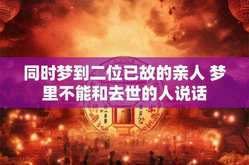 同时梦到二位已故的亲人 梦里不能和去世的人说话