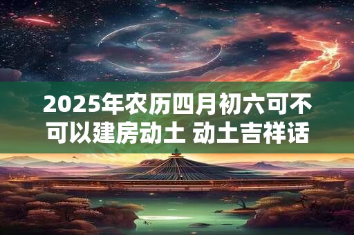2025年农历四月初六可不可以建房动土 动土吉祥话一览