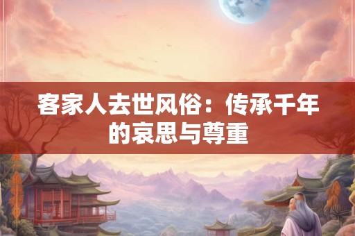 客家人去世风俗:传承千年的哀思与尊重 客家人去世风俗:传承千年的哀思与尊重