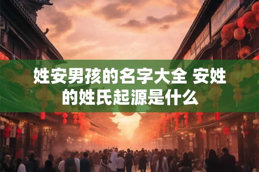 姓安男孩的名字大全 安姓的姓氏起源是什么 姓安男孩的名字大全 安姓的姓氏起源是什么