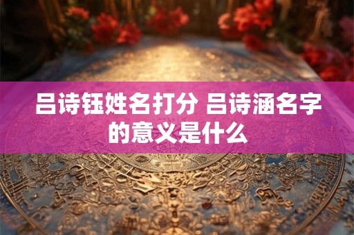 吕诗钰姓名打分 吕诗涵名字的意义是什么