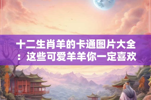 十二生肖羊的卡通图片大全：这些可爱羊羊你一定喜欢！