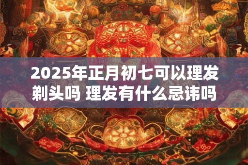 2025年正月初七可以理发剃头吗 理发有什么忌讳吗