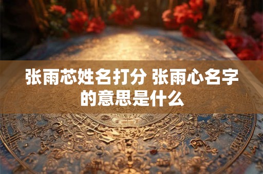 张雨芯姓名打分 张雨心名字的意思是什么