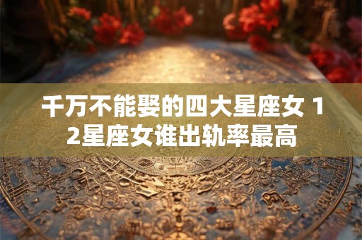 千万不能娶的四大星座女 12星座女谁出轨率最高