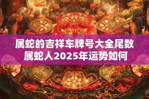属蛇的吉祥车牌号大全尾数 属蛇人2025年运势如何