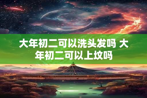 大年初二可以洗头发吗 大年初二可以上坟吗 大年初二可以洗头发吗 大年初二可以上坟吗