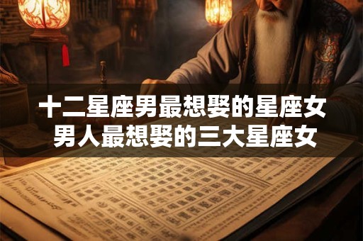十二星座男最想娶的星座女 男人最想娶的三大星座女，你是其中之一？