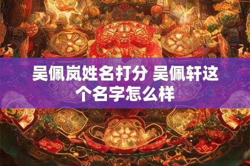 吴佩岚姓名打分 吴佩轩这个名字怎么样