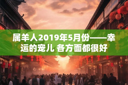 属羊人2019年5月份——幸运的宠儿 各方面都很好