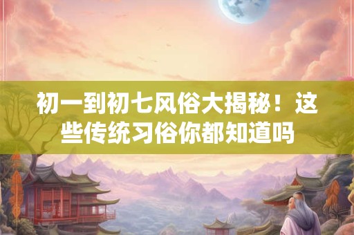 初一到初七风俗大揭秘！这些传统习俗你都知道吗