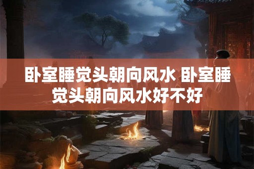 卧室睡觉头朝向风水 卧室睡觉头朝向风水好不好