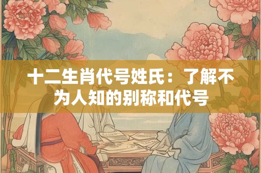 十二生肖代号姓氏：了解不为人知的别称和代号