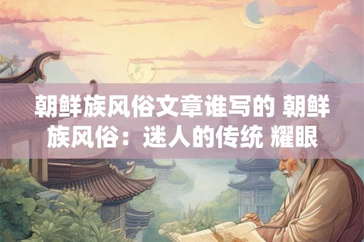 朝鲜族风俗文章谁写的 朝鲜族风俗：迷人的传统 耀眼的魅力