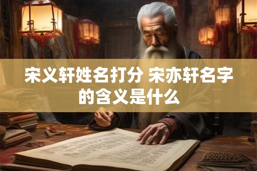 宋义轩姓名打分 宋亦轩名字的含义是什么