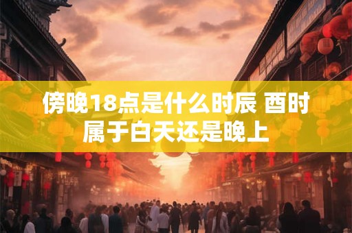 傍晚18点是什么时辰 酉时属于白天还是晚上