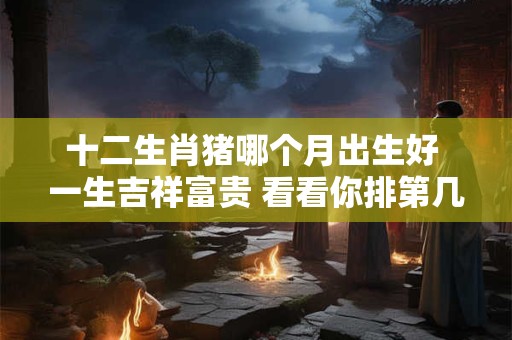 十二生肖猪哪个月出生好 一生吉祥富贵 看看你排第几 十二生肖猪哪个月出生好 一生吉祥富贵 看看你排第几