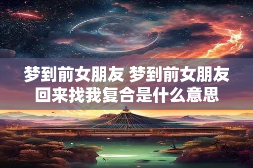 梦到前女朋友 梦到前女朋友回来找我复合是什么意思