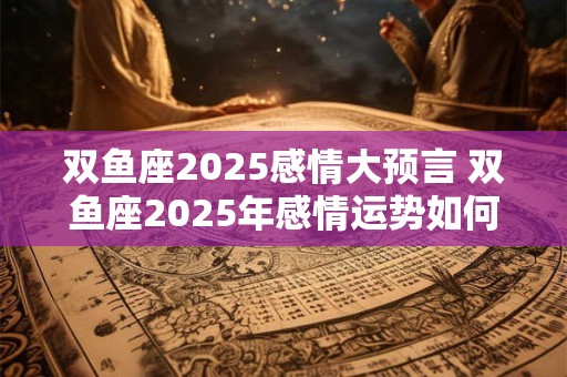 双鱼座2025感情大预言 双鱼座2025年感情运势如何