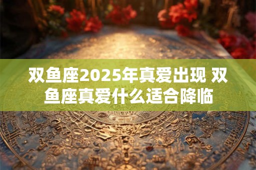双鱼座2025年真爱出现 双鱼座真爱什么适合降临