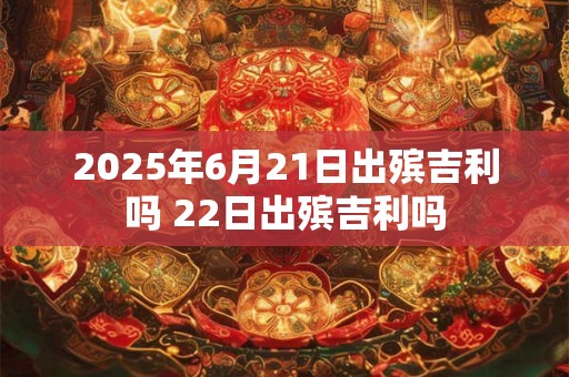 2025年6月21日出殡吉利吗 22日出殡吉利吗