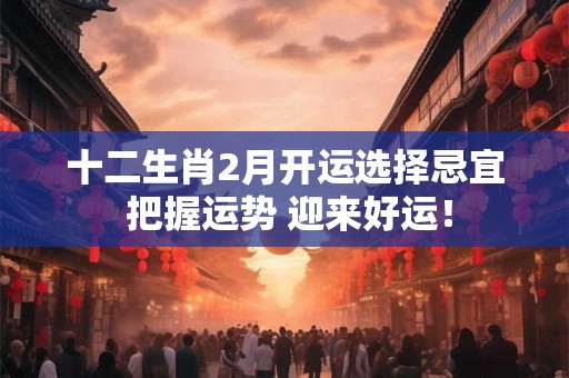 十二生肖2月开运选择忌宜 把握运势 迎来好运！
