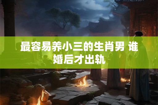 最容易养小三的生肖男 谁婚后才出轨 最容易养小三的生肖男 谁婚后才出轨