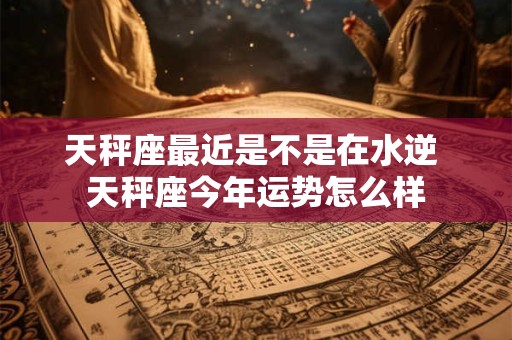 天秤座最近是不是在水逆 天秤座今年运势怎么样