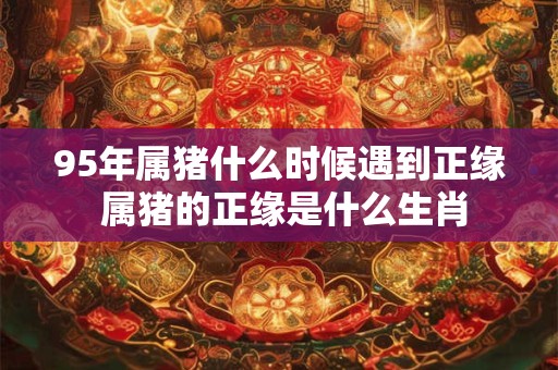 95年属猪什么时候遇到正缘 属猪的正缘是什么生肖